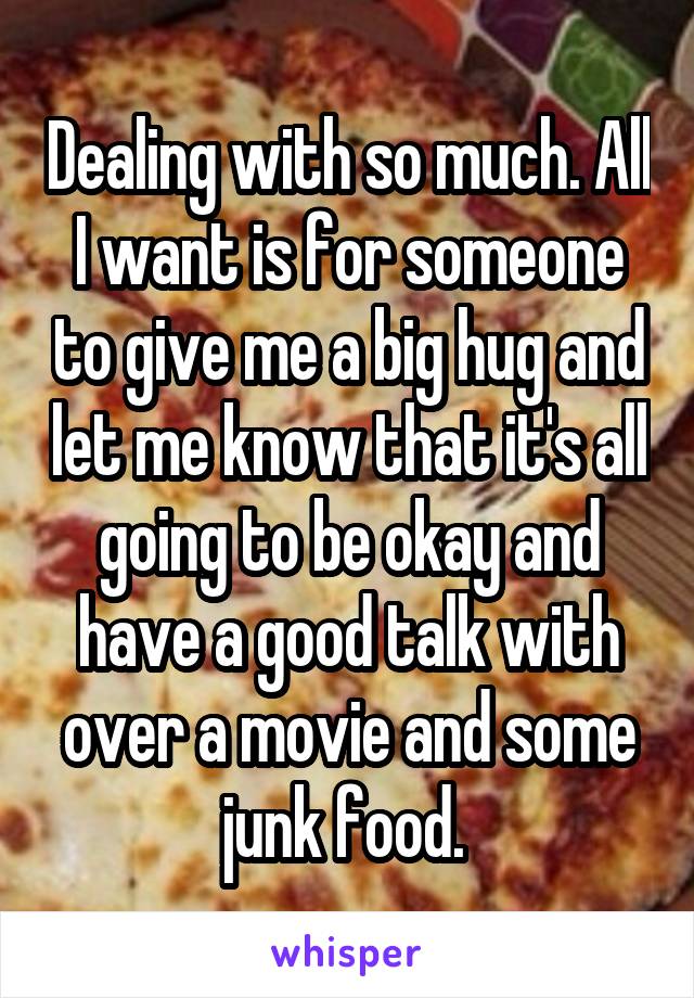 Dealing with so much. All I want is for someone to give me a big hug and let me know that it's all going to be okay and have a good talk with over a movie and some junk food. 