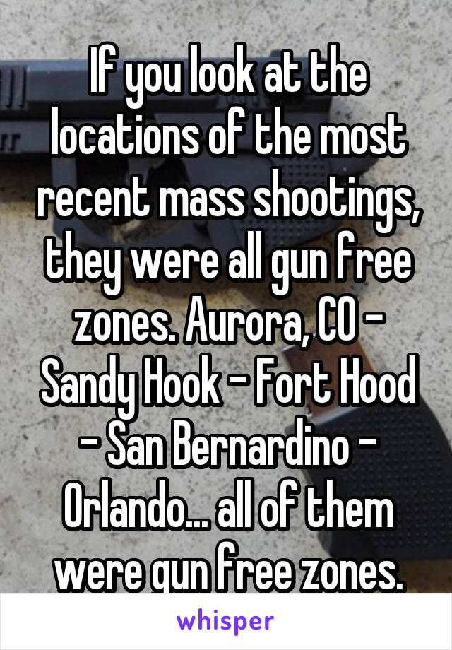 If you look at the locations of the most recent mass shootings, they were all gun free zones. Aurora, CO - Sandy Hook - Fort Hood - San Bernardino - Orlando... all of them were gun free zones.