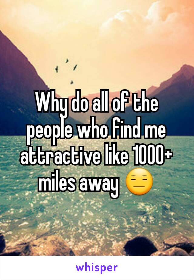 Why do all of the people who find me attractive like 1000+ miles away 😑