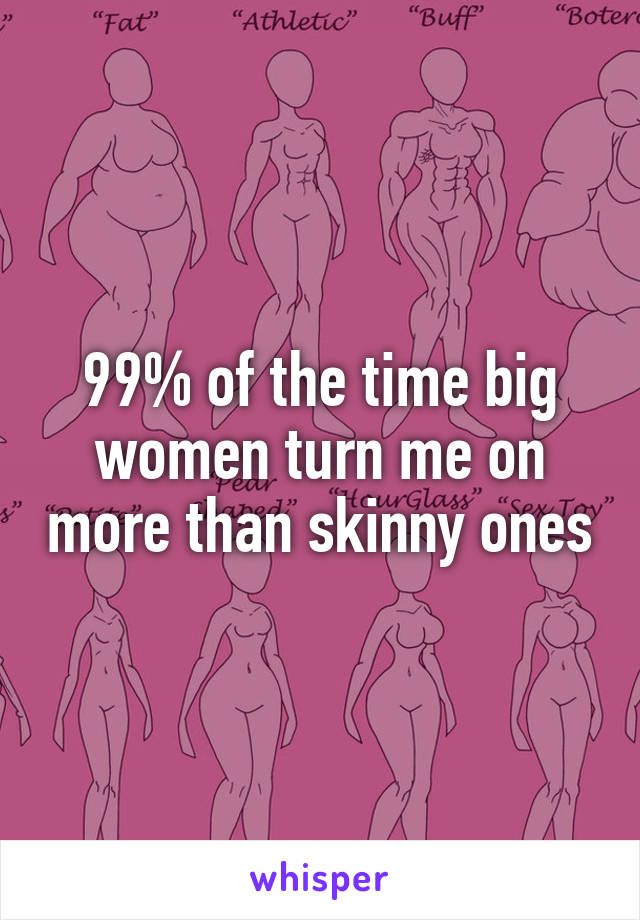 99% of the time big women turn me on more than skinny ones