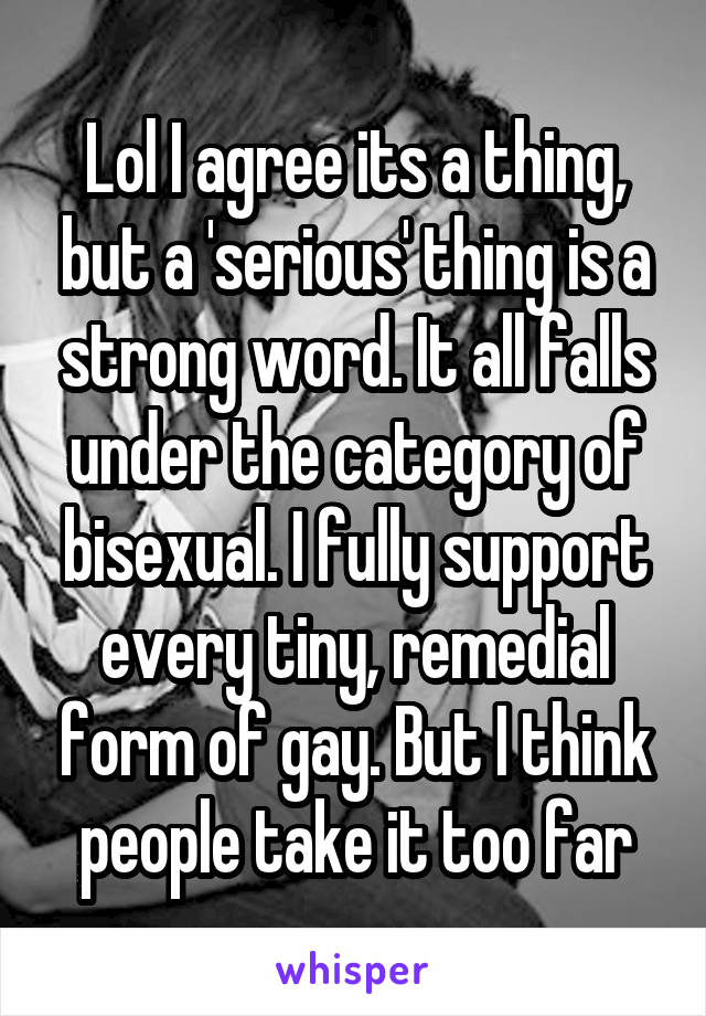 Lol I agree its a thing, but a 'serious' thing is a strong word. It all falls under the category of bisexual. I fully support every tiny, remedial form of gay. But I think people take it too far