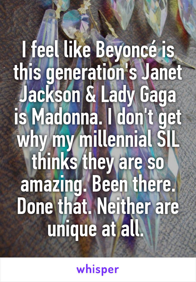 I feel like Beyoncé is this generation's Janet Jackson & Lady Gaga is Madonna. I don't get why my millennial SIL thinks they are so amazing. Been there. Done that. Neither are unique at all. 