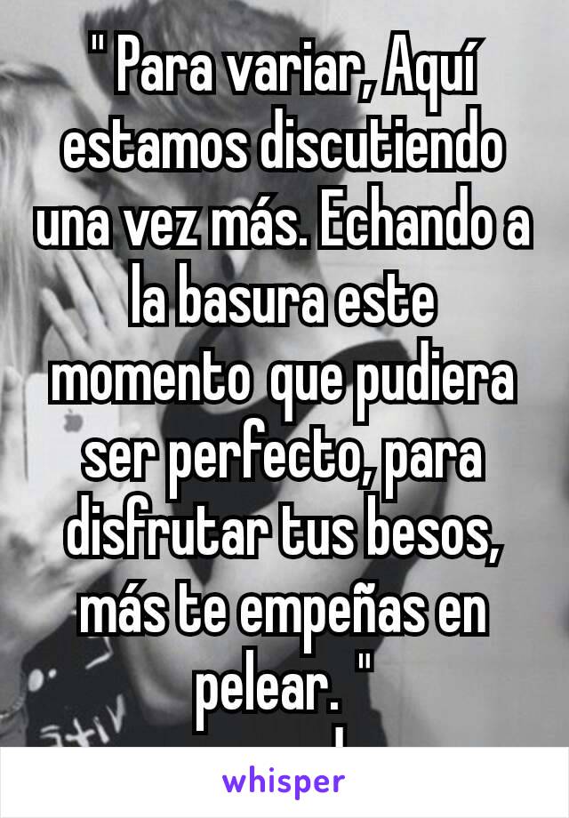 " Para variar, Aquí estamos discutiendo una vez más. Echando a la basura este momento que pudiera ser perfecto, para disfrutar tus besos, más te empeñas en pelear. "
-pesado