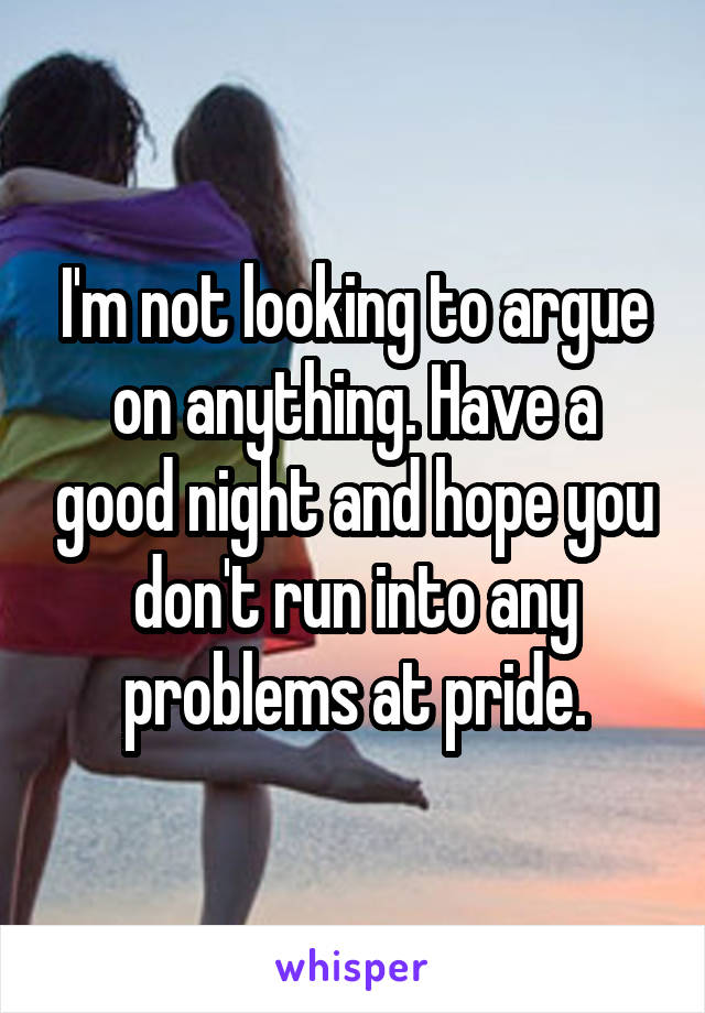 I'm not looking to argue on anything. Have a good night and hope you don't run into any problems at pride.