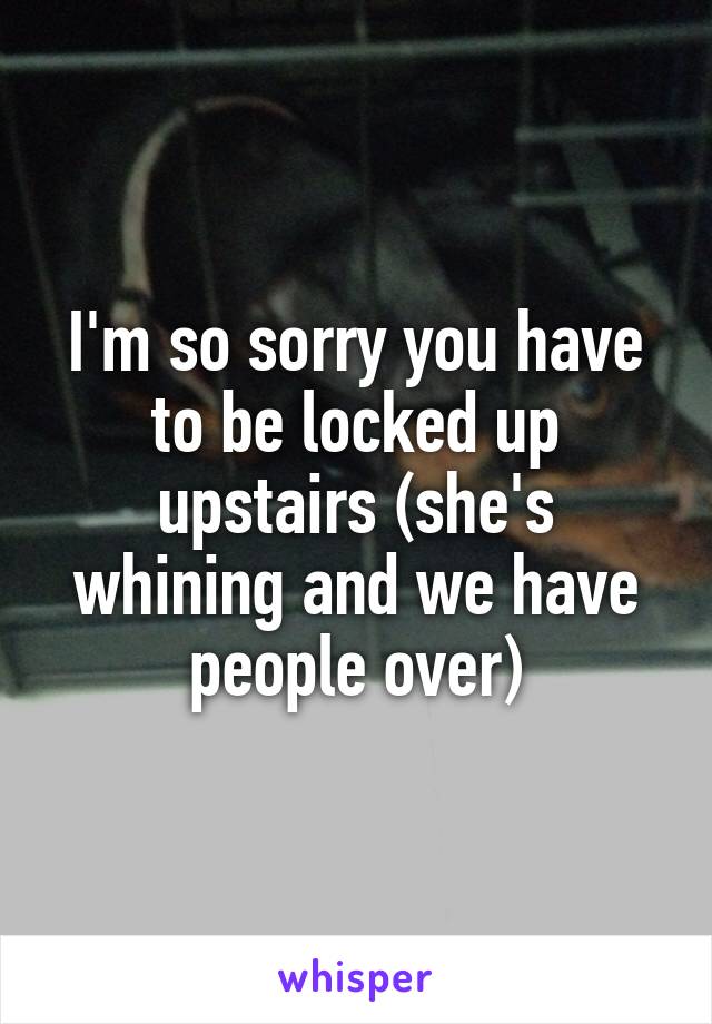 I'm so sorry you have to be locked up upstairs (she's whining and we have people over)