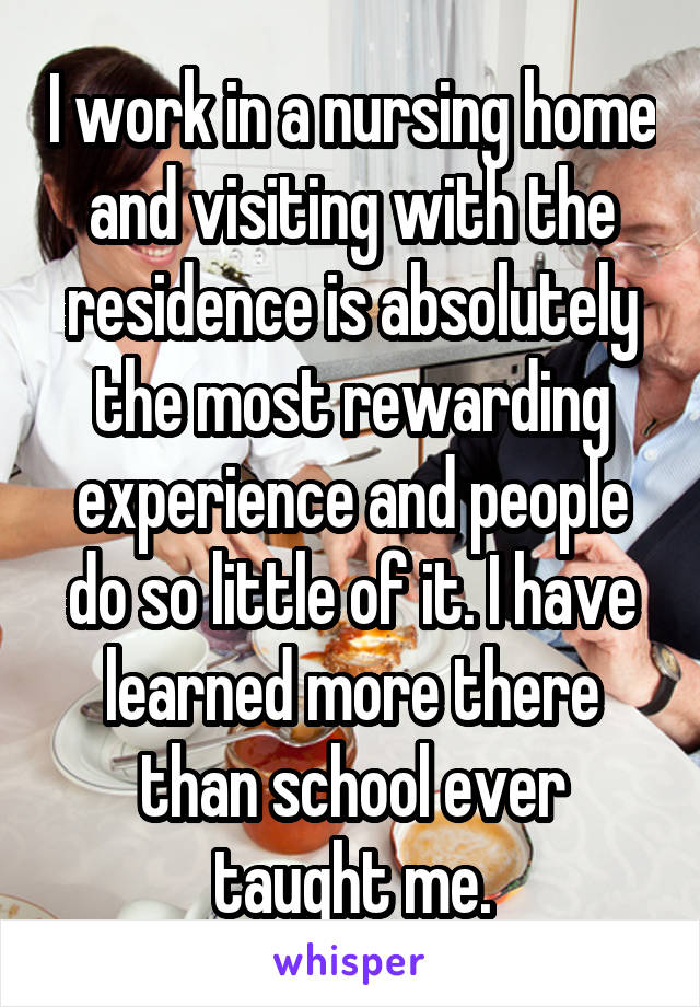 I work in a nursing home and visiting with the residence is absolutely the most rewarding experience and people do so little of it. I have learned more there than school ever taught me.