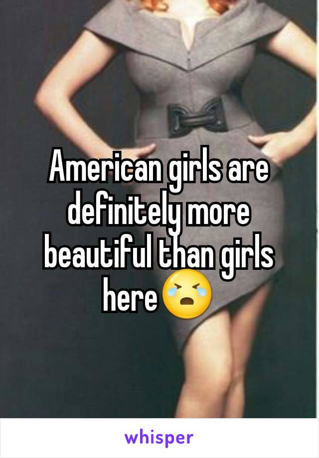 American girls are definitely more beautiful than girls here😭