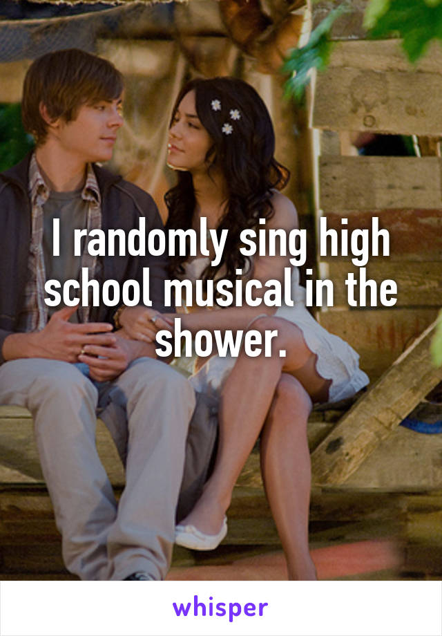 I randomly sing high school musical in the shower.
