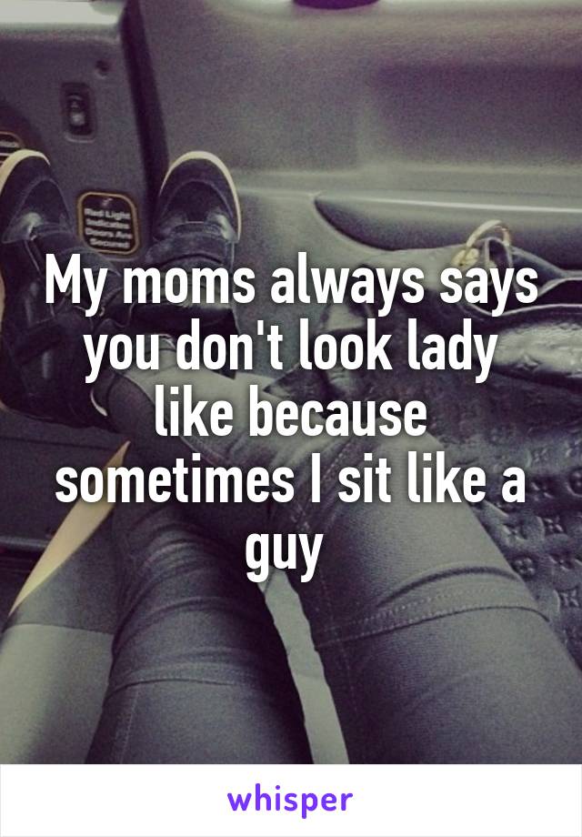My moms always says you don't look lady like because sometimes I sit like a guy 