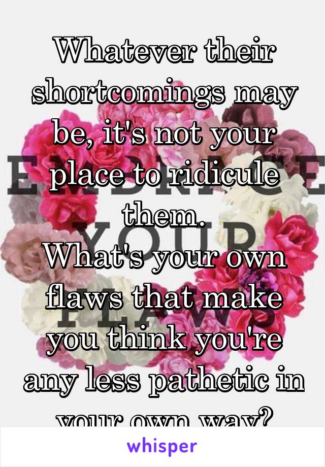 Whatever their shortcomings may be, it's not your place to ridicule them.
What's your own flaws that make you think you're any less pathetic in your own way?