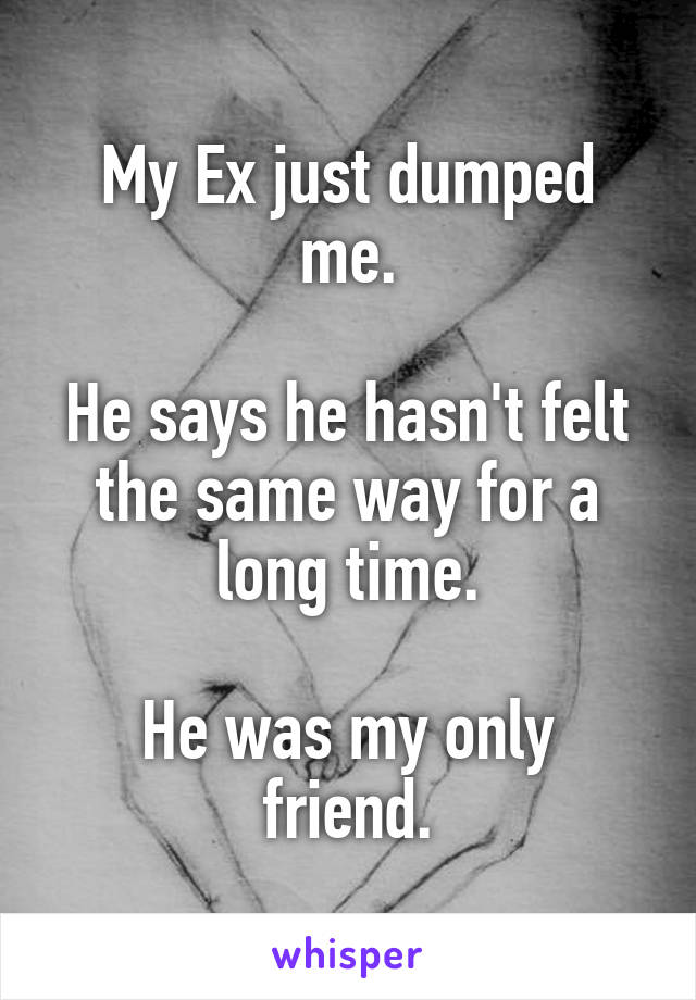 My Ex just dumped me.

He says he hasn't felt the same way for a long time.

He was my only friend.