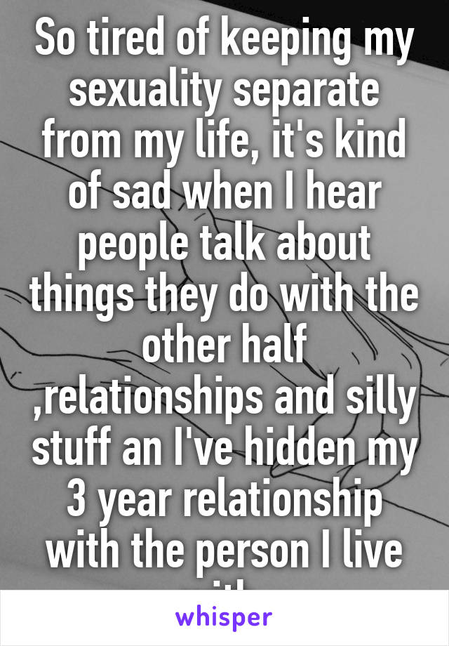 So tired of keeping my sexuality separate from my life, it's kind of sad when I hear people talk about things they do with the other half ,relationships and silly stuff an I've hidden my 3 year relationship with the person I live with.