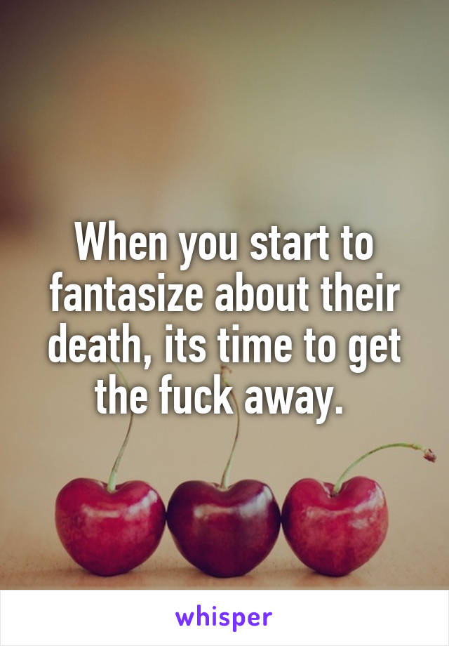 When you start to fantasize about their death, its time to get the fuck away. 