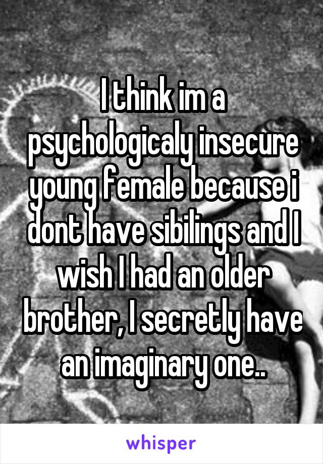 I think im a psychologicaly insecure young female because i dont have sibilings and I wish I had an older brother, I secretly have an imaginary one..