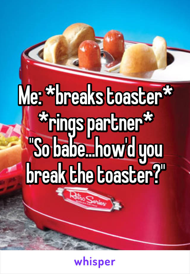 Me: *breaks toaster*
*rings partner*
"So babe...how'd you break the toaster?"