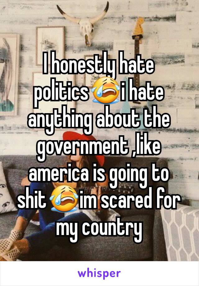 I honestly hate politics😭i hate anything about the government ,like america is going to shit😭im scared for my country