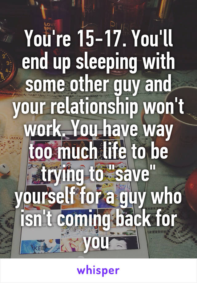 You're 15-17. You'll end up sleeping with some other guy and your relationship won't work. You have way too much life to be trying to "save" yourself for a guy who isn't coming back for you 