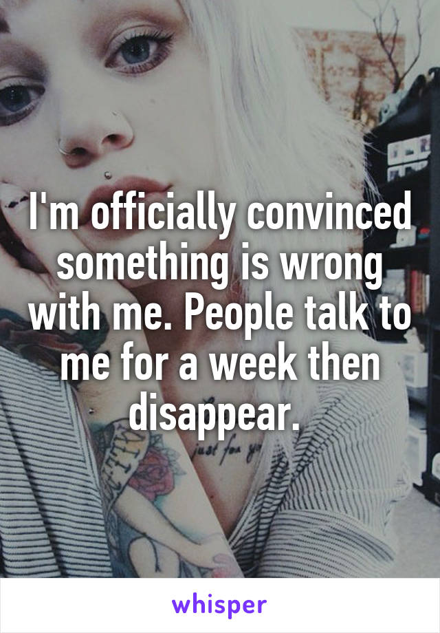 I'm officially convinced something is wrong with me. People talk to me for a week then disappear. 