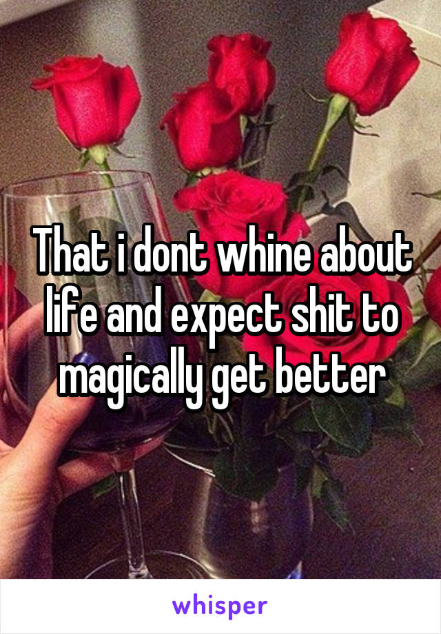 That i dont whine about life and expect shit to magically get better