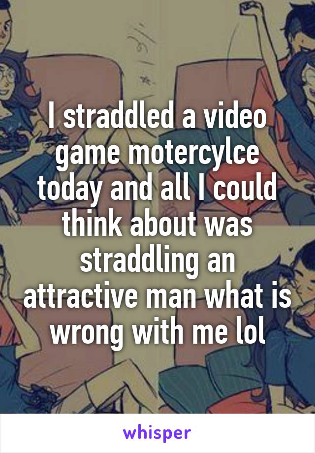 I straddled a video game motercylce today and all I could think about was straddling an attractive man what is wrong with me lol