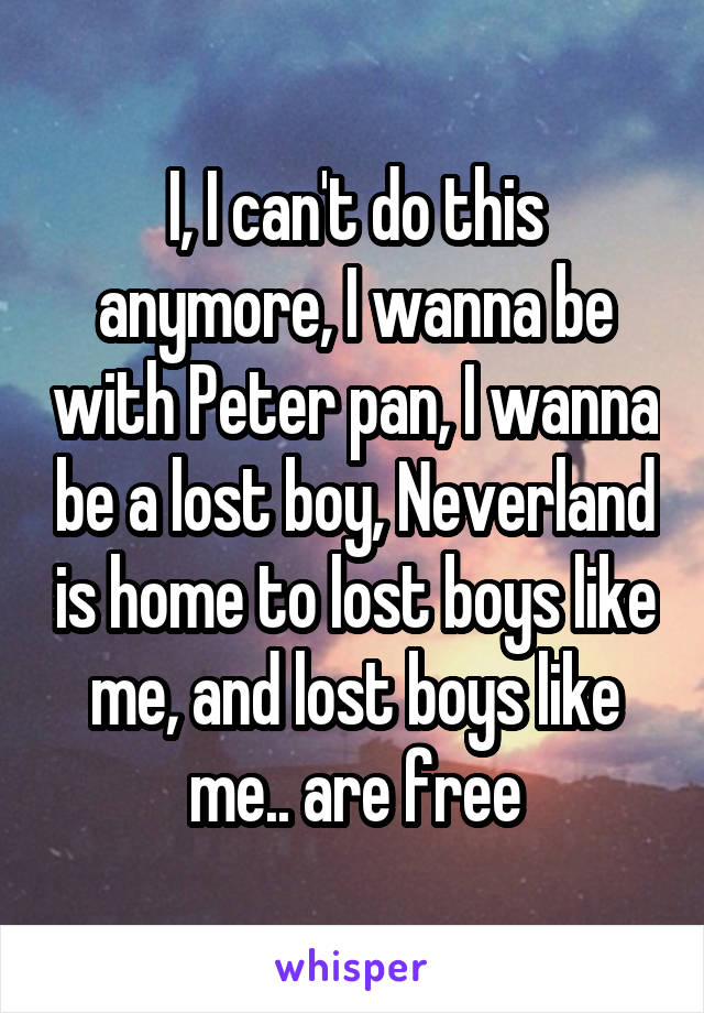 I, I can't do this anymore, I wanna be with Peter pan, I wanna be a lost boy, Neverland is home to lost boys like me, and lost boys like me.. are free