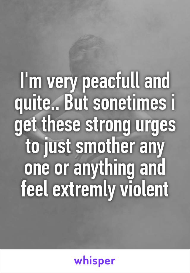 I'm very peacfull and quite.. But sonetimes i get these strong urges to just smother any one or anything and feel extremly violent