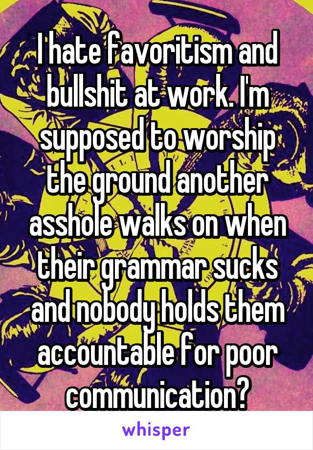 I hate favoritism and bullshit at work. I'm supposed to worship the ground another asshole walks on when their grammar sucks and nobody holds them accountable for poor communication?