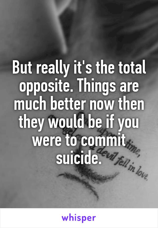 But really it's the total opposite. Things are much better now then they would be if you were to commit suicide.