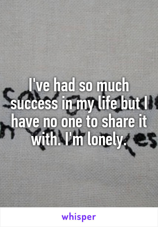 I've had so much success in my life but I have no one to share it with. I'm lonely.