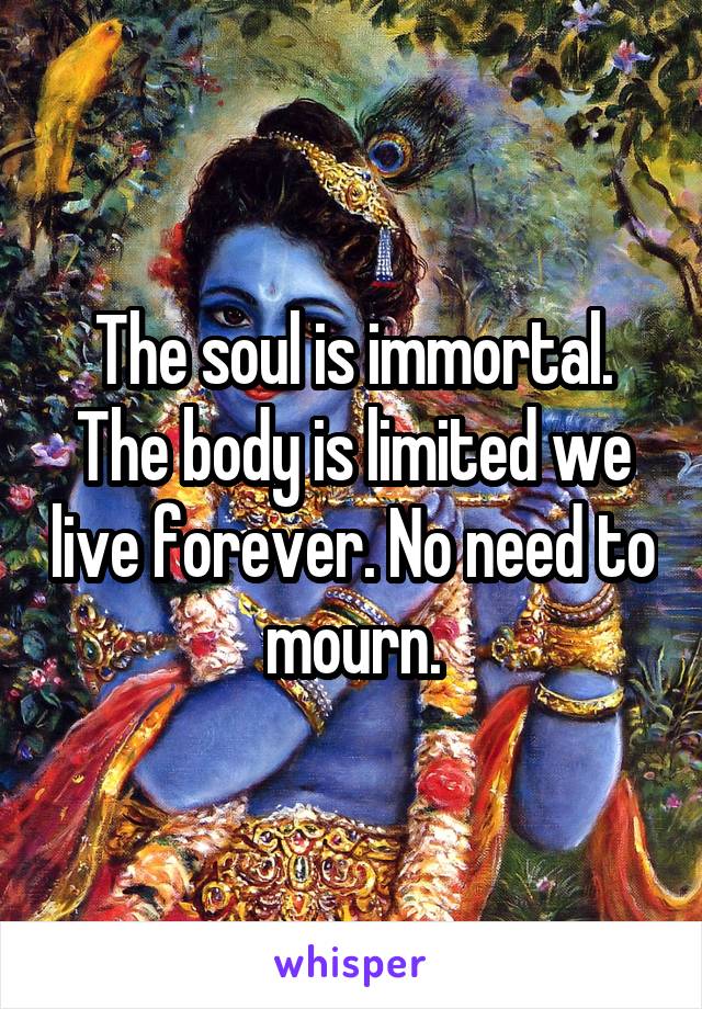 The soul is immortal. The body is limited we live forever. No need to mourn.