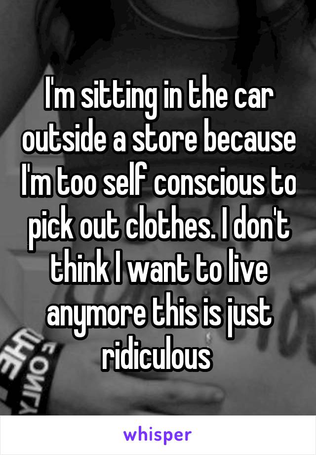 I'm sitting in the car outside a store because I'm too self conscious to pick out clothes. I don't think I want to live anymore this is just ridiculous 