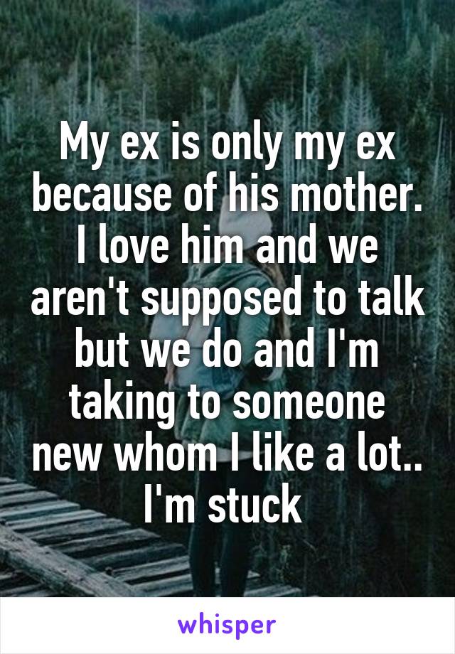 My ex is only my ex because of his mother. I love him and we aren't supposed to talk but we do and I'm taking to someone new whom I like a lot.. I'm stuck 