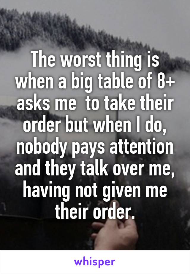 The worst thing is when a big table of 8+ asks me  to take their order but when I do, nobody pays attention and they talk over me, having not given me their order.