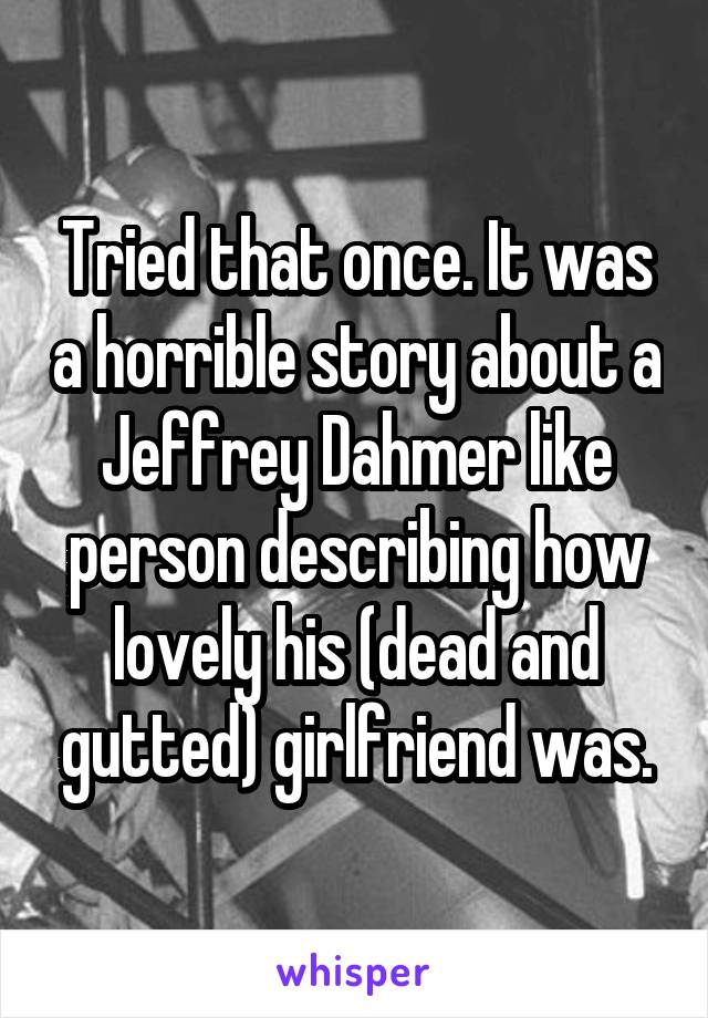 Tried that once. It was a horrible story about a Jeffrey Dahmer like person describing how lovely his (dead and gutted) girlfriend was.