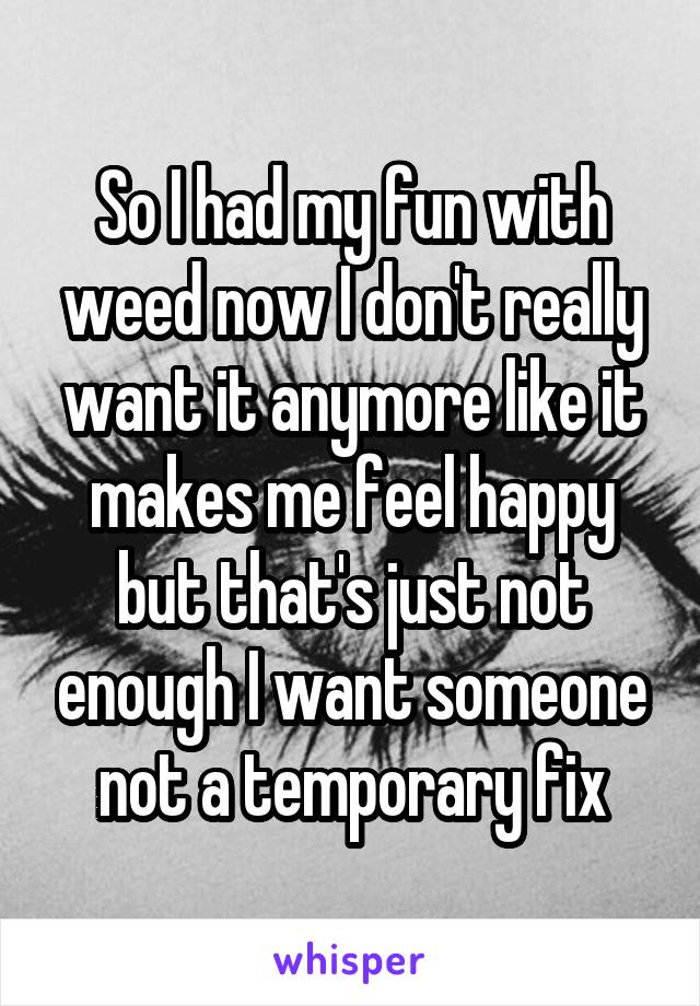 So I had my fun with weed now I don't really want it anymore like it makes me feel happy but that's just not enough I want someone not a temporary fix