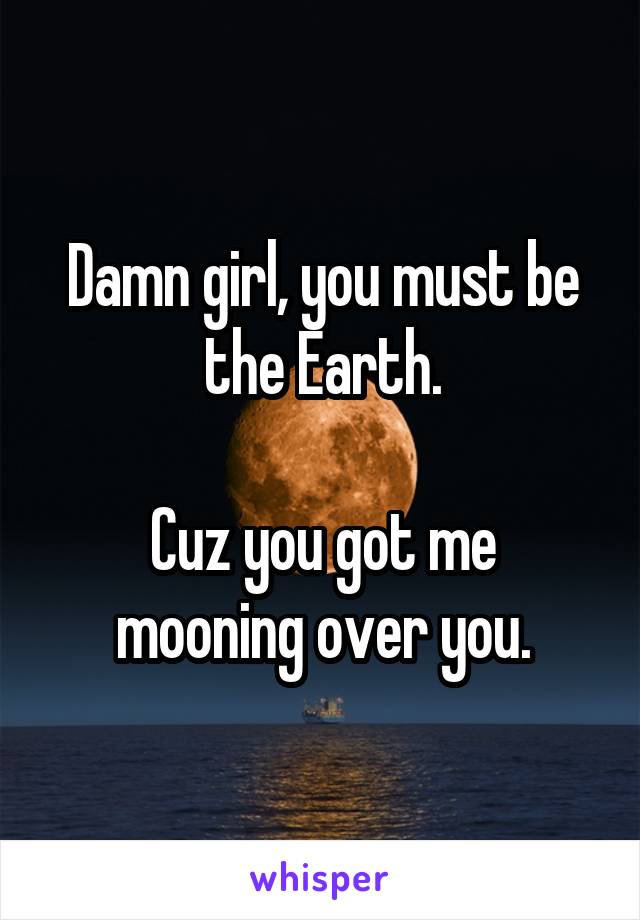 Damn girl, you must be the Earth.

Cuz you got me mooning over you.