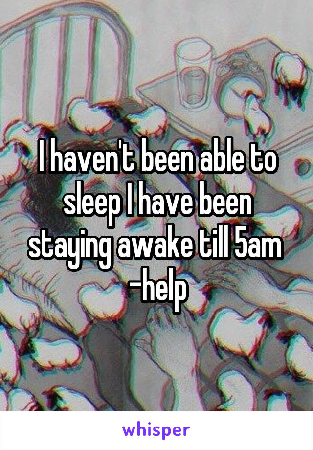 I haven't been able to sleep I have been staying awake till 5am 
-help