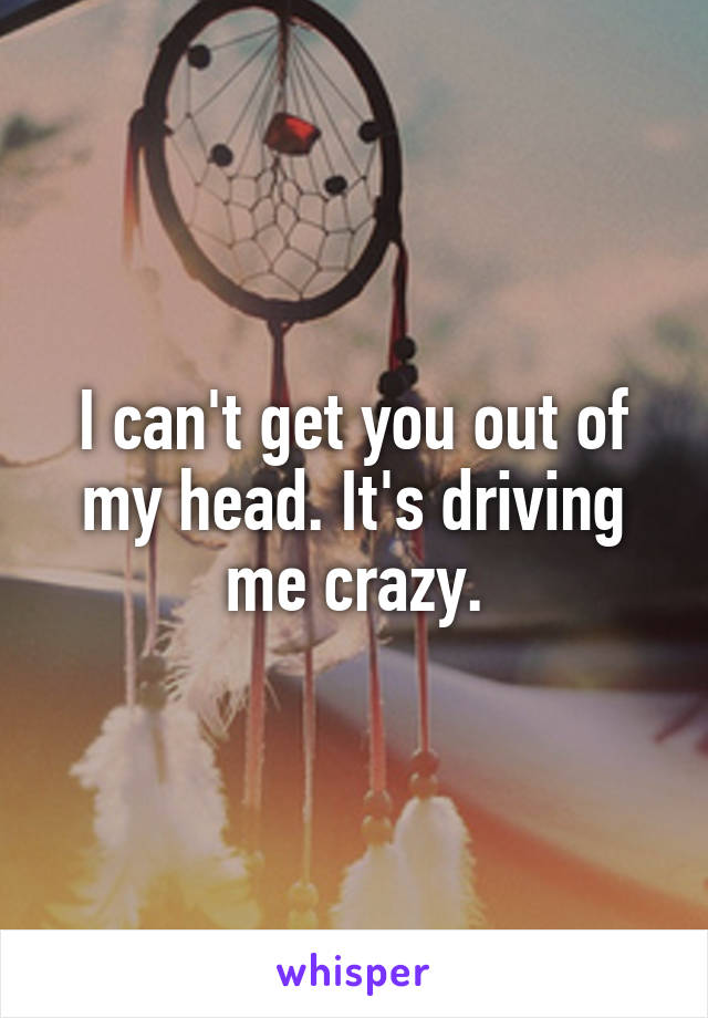 I can't get you out of my head. It's driving me crazy.