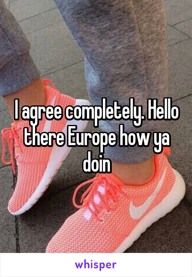 I agree completely. Hello there Europe how ya doin