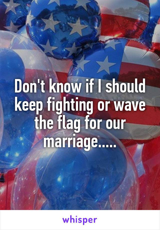 Don't know if I should keep fighting or wave the flag for our marriage.....