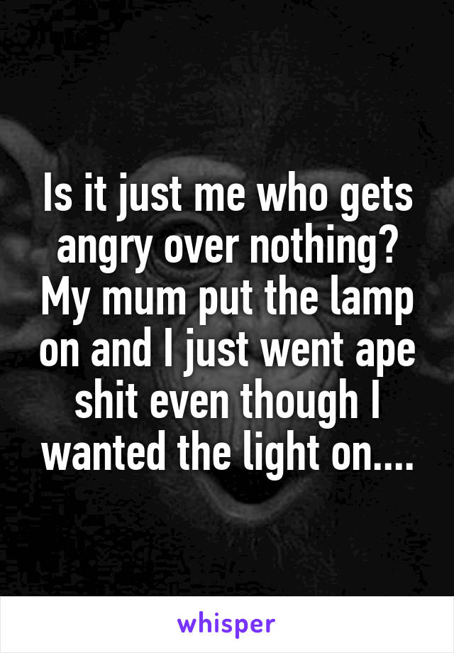 Is it just me who gets angry over nothing?
My mum put the lamp on and I just went ape shit even though I wanted the light on....