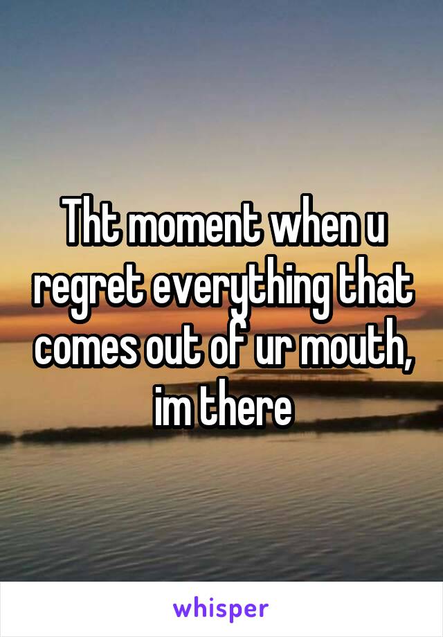 Tht moment when u regret everything that comes out of ur mouth, im there