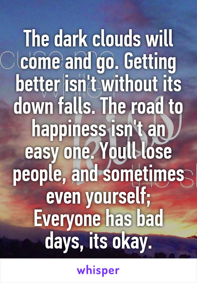 The dark clouds will come and go. Getting better isn't without its down falls. The road to happiness isn't an easy one. Youll lose people, and sometimes even yourself; Everyone has bad days, its okay.