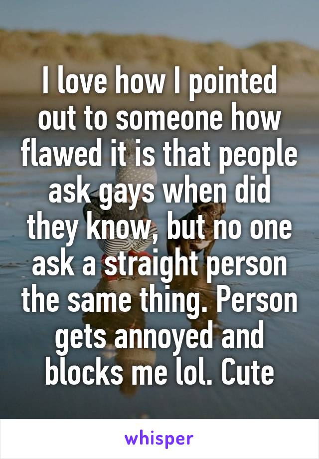 I love how I pointed out to someone how flawed it is that people ask gays when did they know, but no one ask a straight person the same thing. Person gets annoyed and blocks me lol. Cute