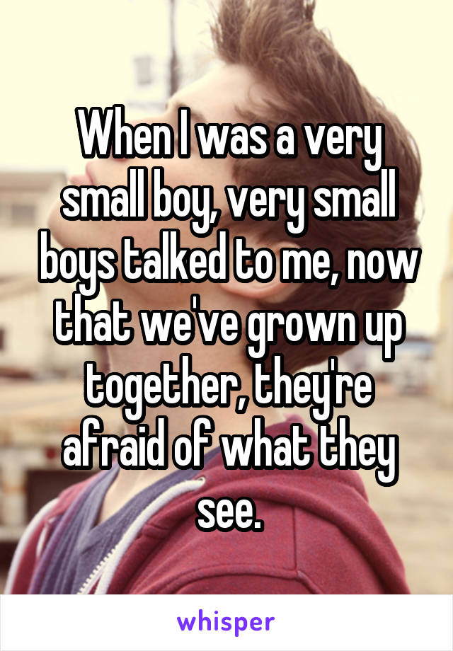 When I was a very small boy, very small boys talked to me, now that we've grown up together, they're afraid of what they see.