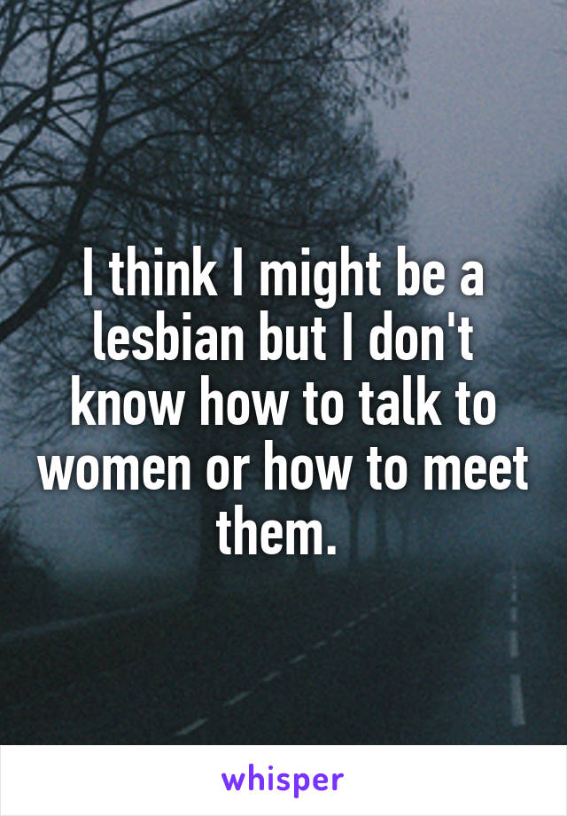 I think I might be a lesbian but I don't know how to talk to women or how to meet them. 