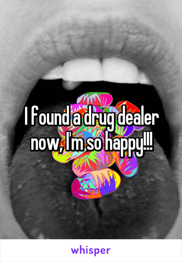 I found a drug dealer now, I'm so happy!!!