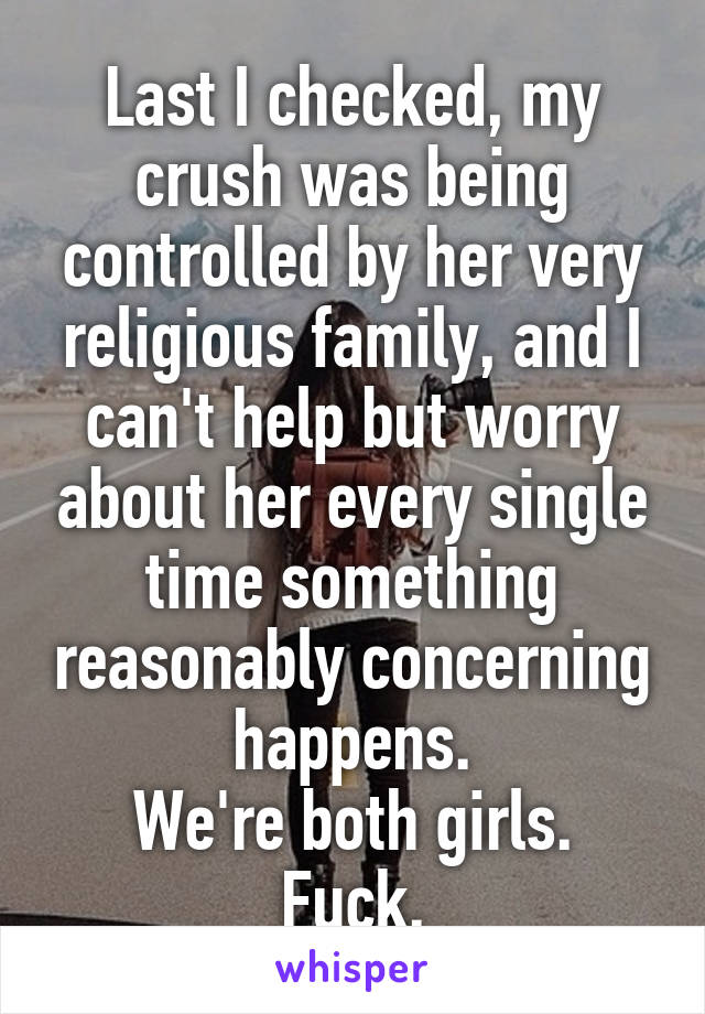 Last I checked, my crush was being controlled by her very religious family, and I can't help but worry about her every single time something reasonably concerning happens.
We're both girls.
Fuck.