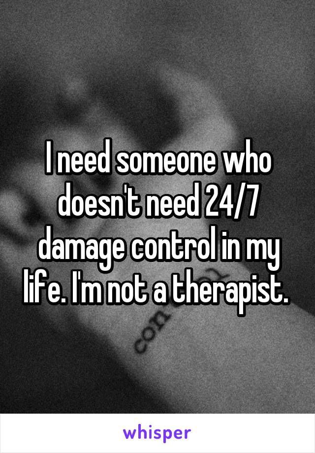 I need someone who doesn't need 24/7 damage control in my life. I'm not a therapist. 