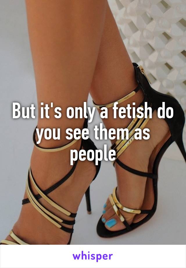 But it's only a fetish do you see them as people